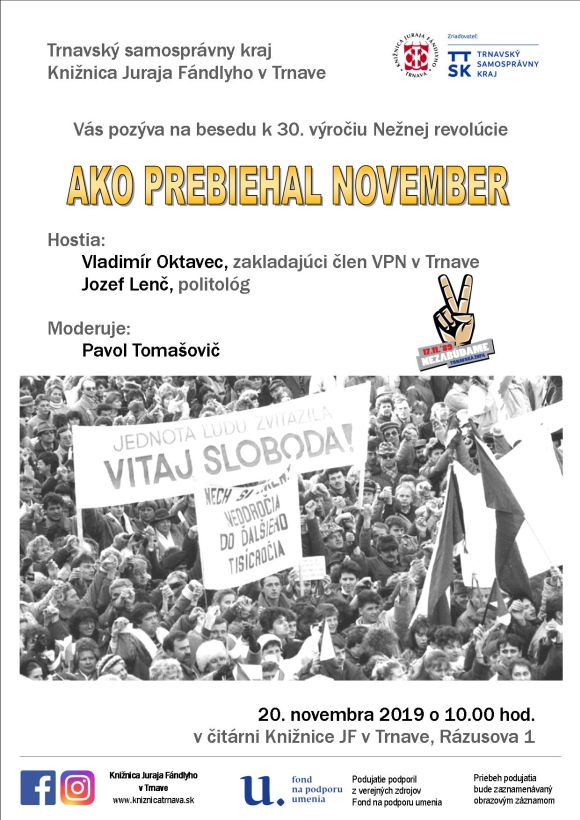 Knižnica Juraja Fándlyho v Trnave vás pozýva na besedu k 30. výročiu Nežnej revolúcie AKO PREBIEHAL NOVEMBER dňa 20. 11. 2019 o 10.00 hod. S hosťami Vladimírom Oktavcom, zakladajúcim členom VPN v Trnave a politológom Jozefom Lenčom sa bude rozprávať Pavol Tomašovič. Podujatie z verejných zdrojov podporil Fond na podporu umenia. Knižnica Juraja Fándlyho v Trnave vás pozýva na besedu k 30. výročiu Nežnej revolúcie AKO PREBIEHAL NOVEMBER dňa 20. 11. 2019 o 10.00 hod. S hosťami Vladimírom Oktavcom, zakladajúcim členom VPN v Trnave a politológom Jozefom Lenčom sa bude rozprávať Pavol Tomašovič. Podujatie z verejných zdrojov podporil Fond na podporu umenia.